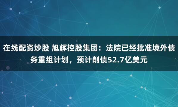 在线配资炒股 旭辉控股集团：法院已经批准境外债务重组计划，预计削债52.7亿美元