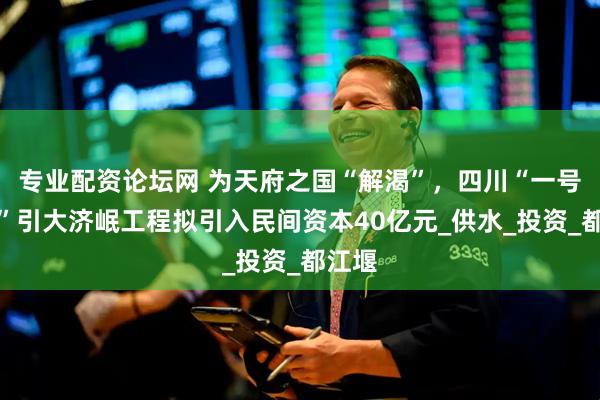 专业配资论坛网 为天府之国“解渴”，四川“一号工程”引大济岷工程拟引入民间资本40亿元_供水_投资_都江堰