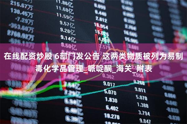 在线配资炒股 6部门发公告 这两类物质被列为易制毒化学品管理_哌啶酮_海关_附表