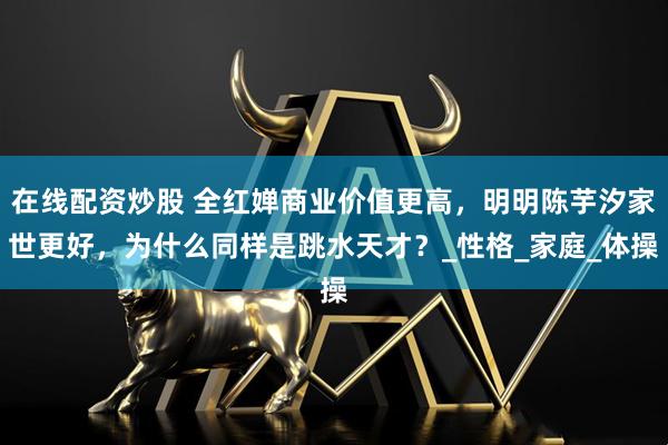 在线配资炒股 全红婵商业价值更高，明明陈芋汐家世更好，为什么同样是跳水天才？_性格_家庭_体操