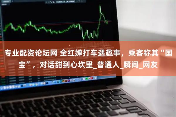 专业配资论坛网 全红婵打车遇趣事，乘客称其“国宝”，对话甜到心坎里_普通人_瞬间_网友