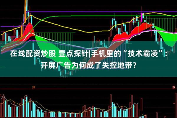 在线配资炒股 壹点探针|手机里的“技术霸凌”：开屏广告为何成了失控地带？