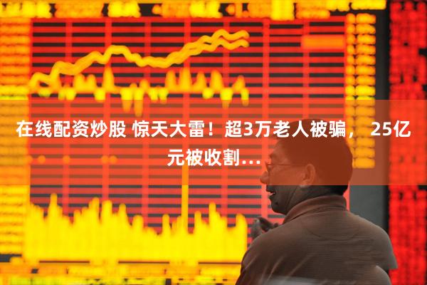 在线配资炒股 惊天大雷！超3万老人被骗， 25亿元被收割…