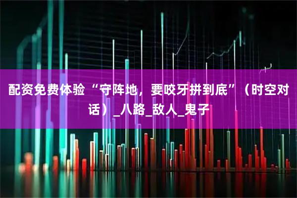 配资免费体验 “守阵地，要咬牙拼到底”（时空对话）_八路_敌人_鬼子