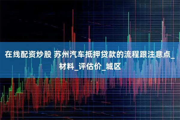 在线配资炒股 苏州汽车抵押贷款的流程跟注意点_材料_评估价_城区