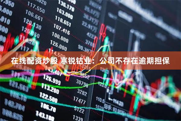 在线配资炒股 寒锐钴业：公司不存在逾期担保