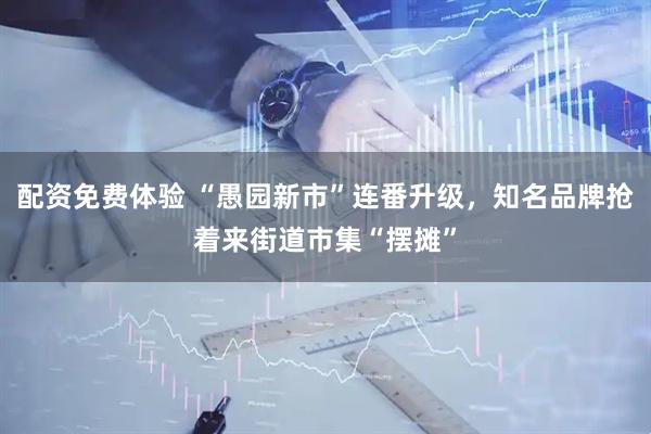配资免费体验 “愚园新市”连番升级，知名品牌抢着来街道市集“摆摊”