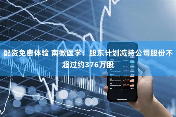 配资免费体验 南微医学：股东计划减持公司股份不超过约376万股