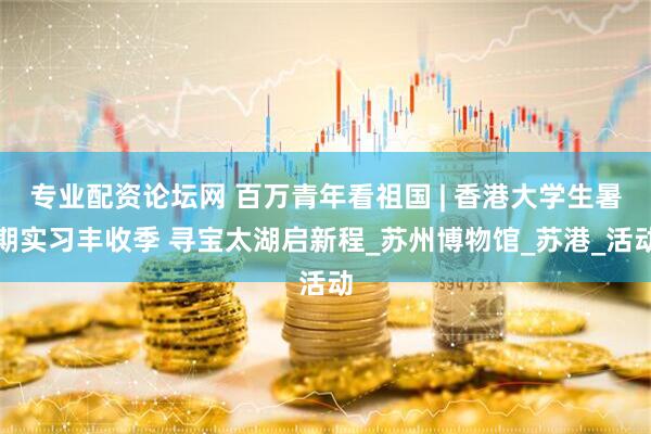 专业配资论坛网 百万青年看祖国 | 香港大学生暑期实习丰收季 寻宝太湖启新程_苏州博物馆_苏港_活动
