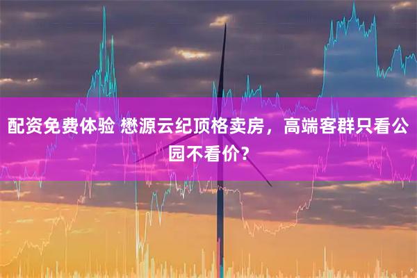 配资免费体验 懋源云纪顶格卖房，高端客群只看公园不看价？