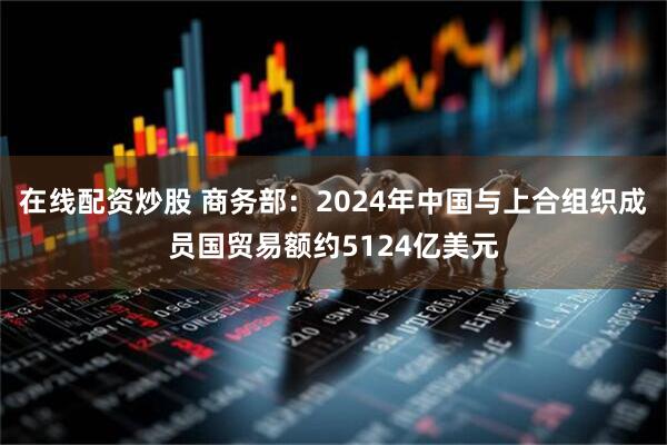 在线配资炒股 商务部：2024年中国与上合组织成员国贸易额约5124亿美元