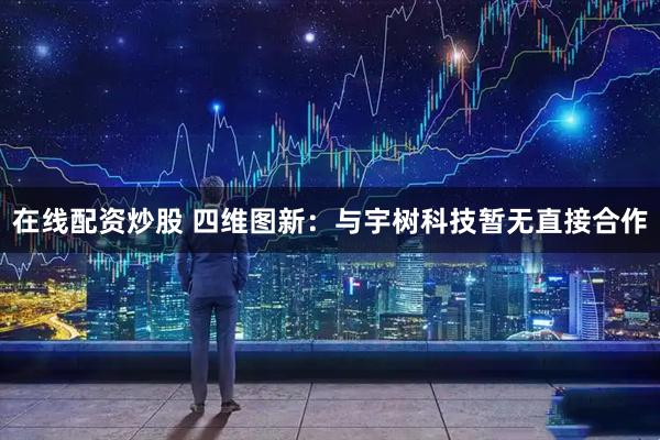 在线配资炒股 四维图新：与宇树科技暂无直接合作