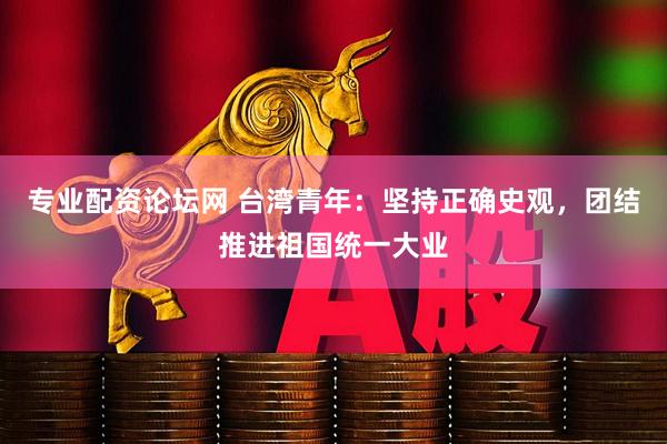 专业配资论坛网 台湾青年：坚持正确史观，团结推进祖国统一大业
