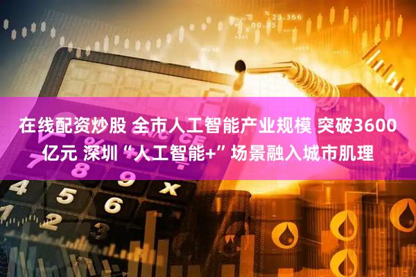 在线配资炒股 全市人工智能产业规模 突破3600亿元 深圳“人工智能+”场景融入城市肌理