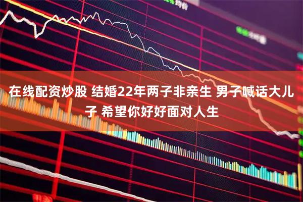 在线配资炒股 结婚22年两子非亲生 男子喊话大儿子 希望你好好面对人生