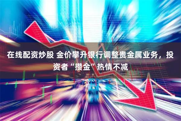 在线配资炒股 金价攀升银行调整贵金属业务，投资者“攒金”热情不减