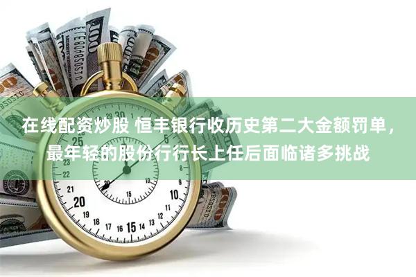 在线配资炒股 恒丰银行收历史第二大金额罚单，最年轻的股份行行长上任后面临诸多挑战