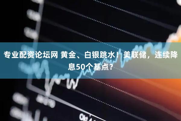 专业配资论坛网 黄金、白银跳水！美联储，连续降息50个基点？