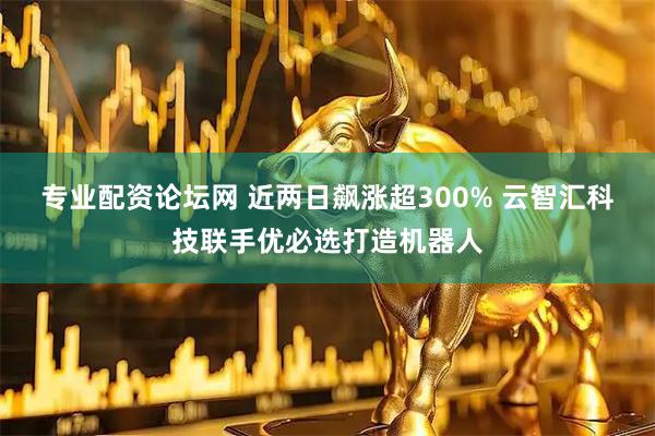 专业配资论坛网 近两日飙涨超300% 云智汇科技联手优必选打造机器人
