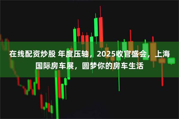 在线配资炒股 年度压轴，2025收官盛会，上海国际房车展，圆梦你的房车生活
