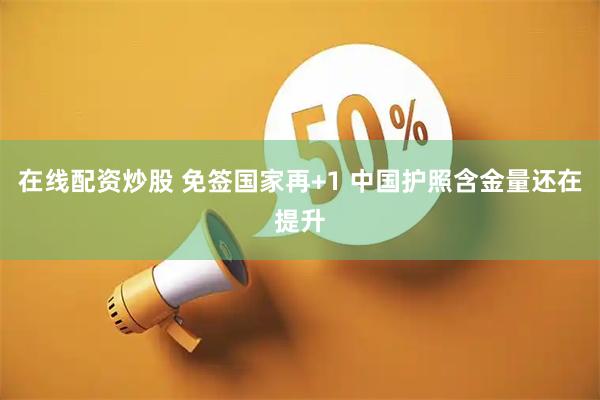 在线配资炒股 免签国家再+1 中国护照含金量还在提升