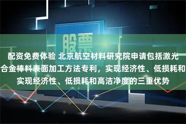 配资免费体验 北京航空材料研究院申请包括激光预处理的高温合金母合金棒料表面加工方法专利，实现经济性、低损耗和高洁净度的三重优势