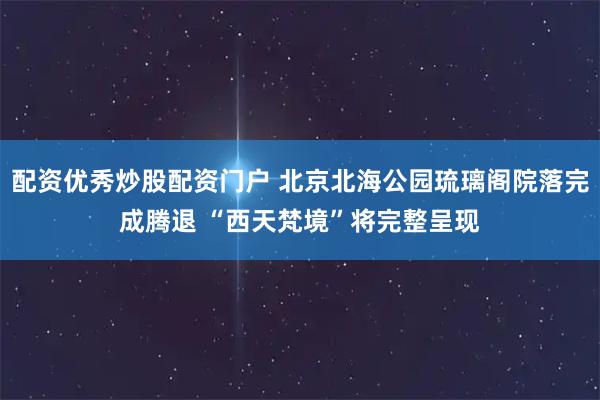 配资优秀炒股配资门户 北京北海公园琉璃阁院落完成腾退 “西天梵境”将完整呈现