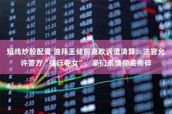 短线炒股配资 迪拜王储前妻败诉遭清算：法官允许警方“强行夺女”，豪门亲情彻底撕碎