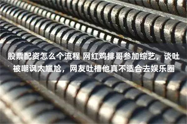 股票配资怎么个流程 网红鸡排哥参加综艺，谈吐被嘲讽太尴尬，网友吐槽他真不适合去娱乐圈
