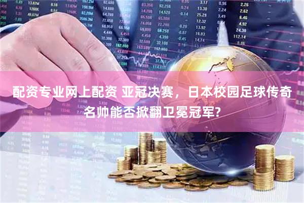配资专业网上配资 亚冠决赛，日本校园足球传奇名帅能否掀翻卫冕冠军?