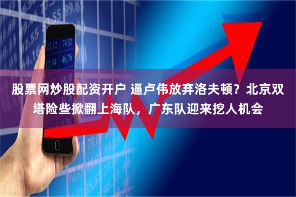 股票网炒股配资开户 逼卢伟放弃洛夫顿？北京双塔险些掀翻上海队，广东队迎来挖人机会