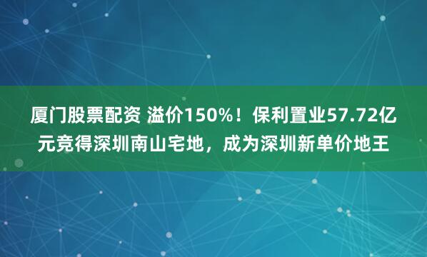 厦门股票配资 溢价150%！保利置业57.72亿元竞得深圳南山宅地，成为深圳新单价地王
