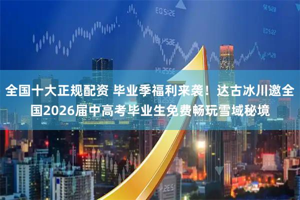 全国十大正规配资 毕业季福利来袭！达古冰川邀全国2026届中高考毕业生免费畅玩雪域秘境